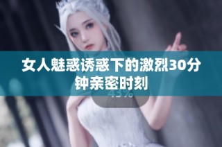 女人魅惑诱惑下的激烈30分钟亲密时刻