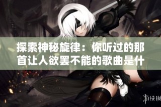 探索神秘旋律：你听过的那首让人欲罢不能的歌曲是什么呢？