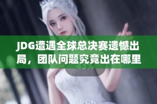 JDG遭遇全球总决赛遗憾出局，团队问题究竟出在哪里