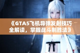 《GTA5飞机导弹发射技巧全解读，掌握战斗制胜法》
