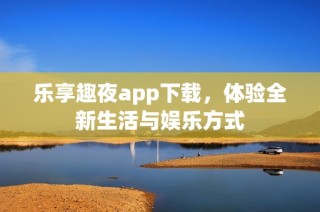 乐享趣夜app下载，体验全新生活与娱乐方式