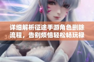 详细解析征途手游角色删除流程，告别烦恼轻松畅玩禄米手游网