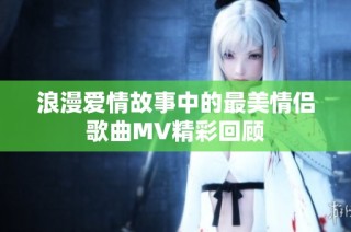 浪漫爱情故事中的最美情侣歌曲MV精彩回顾