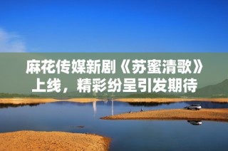 麻花传媒新剧《苏蜜清歌》上线，精彩纷呈引发期待