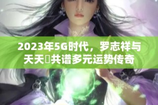 2023年5G时代，罗志祥与天天奭共谱多元运势传奇