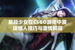 暴躁少女在CSGO游戏中展现惊人技巧与激情瞬间