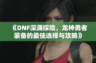 《DNF深渊探险，龙神勇者装备的最佳选择与攻略》