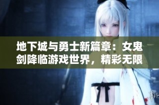 地下城与勇士新篇章：女鬼剑降临游戏世界，精彩无限等你体验