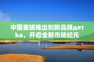 中国重磅推出创新品牌детka，开启全新市场纪元