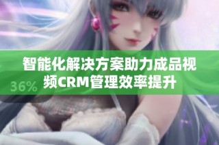 智能化解决方案助力成品视频CRM管理效率提升