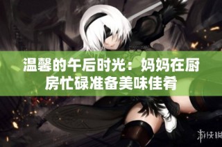 温馨的午后时光：妈妈在厨房忙碌准备美味佳肴
