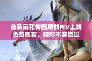 全新麻花传剧原创MV上线免费观看，精彩不容错过