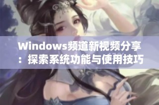 Windows频道新视频分享：探索系统功能与使用技巧的全面指南