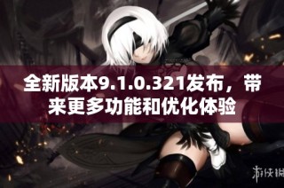 全新版本9.1.0.321发布，带来更多功能和优化体验