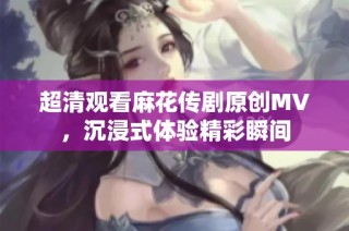 超清观看麻花传剧原创MV，沉浸式体验精彩瞬间