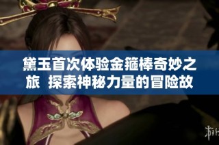 黛玉首次体验金箍棒奇妙之旅  探索神秘力量的冒险故事