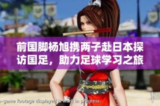 前国脚杨旭携两子赴日本探访国足，助力足球学习之旅