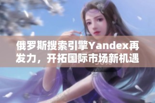 俄罗斯搜索引擎Yandex再发力，开拓国际市场新机遇