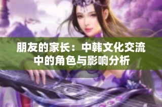 朋友的家长：中韩文化交流中的角色与影响分析