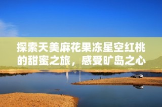 探索天美麻花果冻星空红桃的甜蜜之旅，感受旷岛之心湖的浪漫魅力