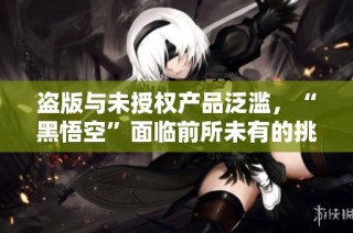 盗版与未授权产品泛滥，“黑悟空”面临前所未有的挑战