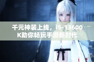 千元神装上线，i5-13600K助你畅玩手游新时代