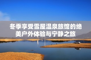 冬季享受雪屋温泉旅馆的绝美户外体验与宁静之旅