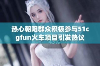 热心朝阳群众积极参与51cgfun火车项目引发热议