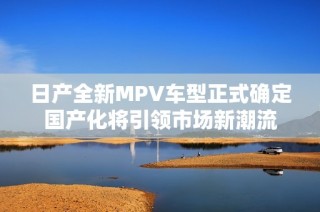 日产全新MPV车型正式确定国产化将引领市场新潮流