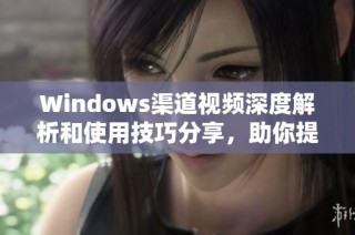 Windows渠道视频深度解析和使用技巧分享，助你提升操作效率