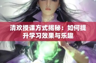 清欢授课方式揭秘：如何提升学习效果与乐趣