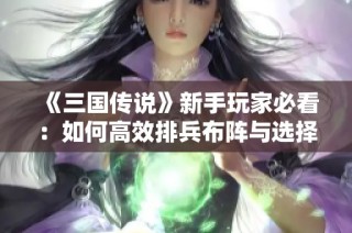 《三国传说》新手玩家必看：如何高效排兵布阵与选择武将阵容