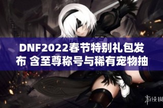 DNF2022春节特别礼包发布 含至尊称号与稀有宠物抽奖机会