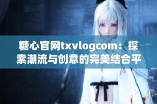 糖心官网txvlogcom：探索潮流与创意的完美结合平台