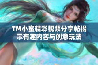 TM小蜜精彩视频分享帖揭示有趣内容与创意玩法