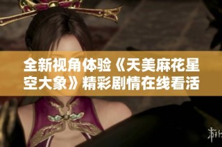 全新视角体验《天美麻花星空大象》精彩剧情在线看活动