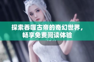 探索吞噬古帝的奇幻世界，畅享免费阅读体验