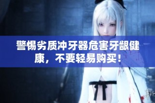 警惕劣质冲牙器危害牙龈健康，不要轻易购买！
