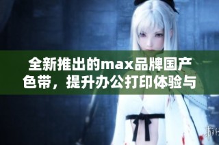 全新推出的max品牌国产色带，提升办公打印体验与效率