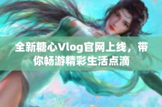 全新糖心Vlog官网上线，带你畅游精彩生活点滴