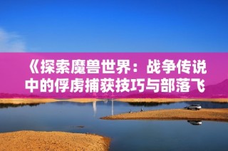 《探索魔兽世界：战争传说中的俘虏捕获技巧与部落飞行点详解》