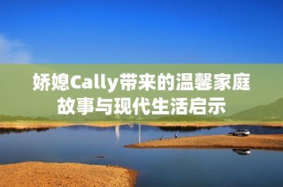 娇媳Cally带来的温馨家庭故事与现代生活启示