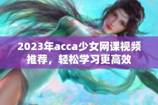 2023年acca少女网课视频推荐，轻松学习更高效