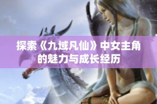 探索《九域凡仙》中女主角的魅力与成长经历