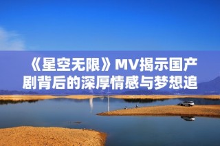 《星空无限》MV揭示国产剧背后的深厚情感与梦想追寻