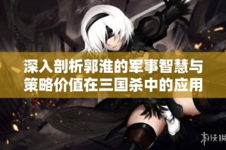 深入剖析郭淮的军事智慧与策略价值在三国杀中的应用