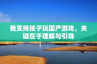 我支持孩子玩国产游戏，关键在于理解与引导