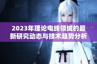 2023年理论电线领域的最新研究动态与技术趋势分析