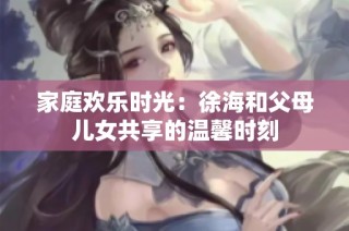 家庭欢乐时光：徐海和父母儿女共享的温馨时刻