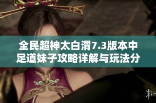 全民超神太白渭7.3版本中足道妹子攻略详解与玩法分享